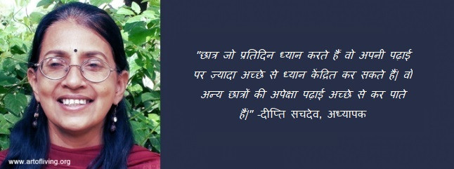 छात्र जो प्रतिदिन ध्यान करते हैं वो अपनी पढ़ाई पर ज़्यादा अच्छे से ध्यान केंद्रित कर सकते हैं| वो अन्य छात्रों की अपेक्षा पढ़ाई अच्छे से कर पाते हैं| -दीप्ति सचदेव, अध्यापक  